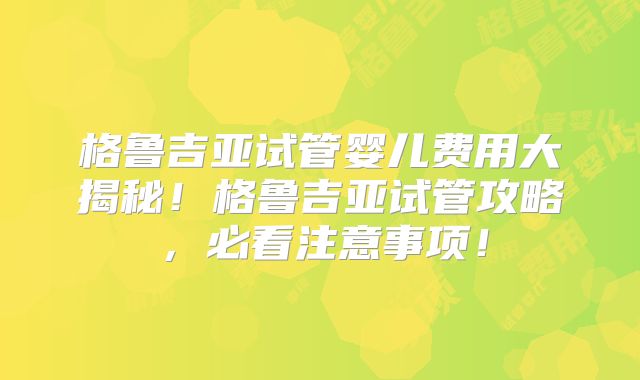 格鲁吉亚试管婴儿费用大揭秘！格鲁吉亚试管攻略，必看注意事项！