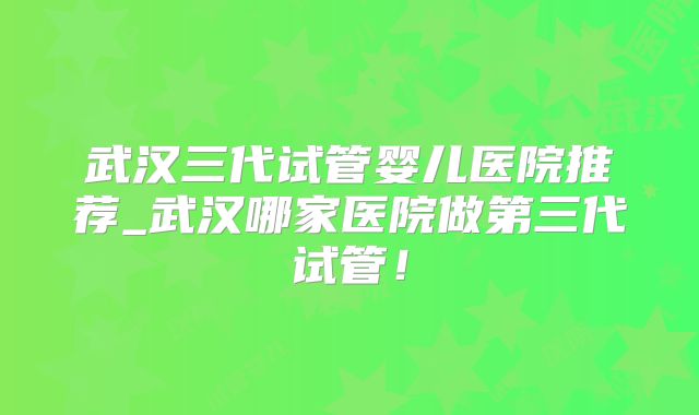 武汉三代试管婴儿医院推荐_武汉哪家医院做第三代试管!