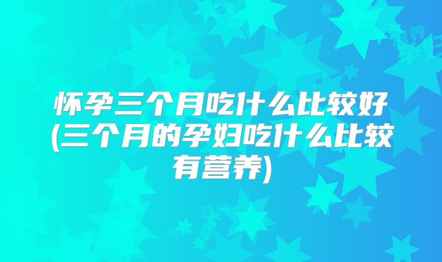 怀孕三个月吃什么比较好(三个月的孕妇吃什么比较有营养)