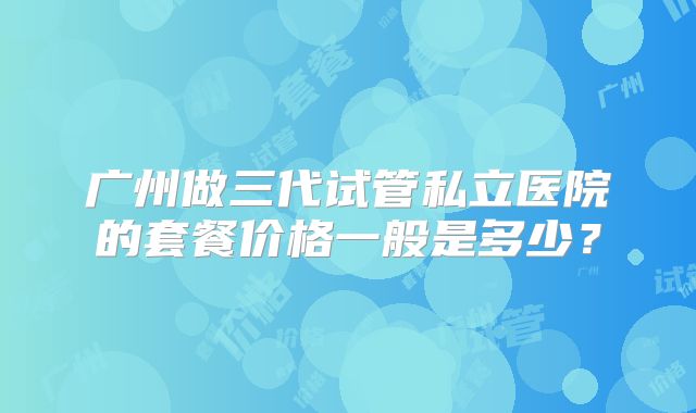 广州做三代试管私立医院的套餐价格一般是多少？