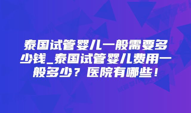 泰国试管婴儿一般需要多少钱_泰国试管婴儿费用一般多少？医院有哪些！