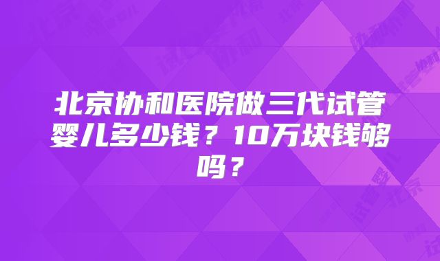 北京协和医院做三代试管婴儿多少钱?10万块钱够吗?