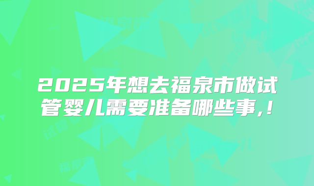 2025年想去福泉市做试管婴儿需要准备哪些事,！
