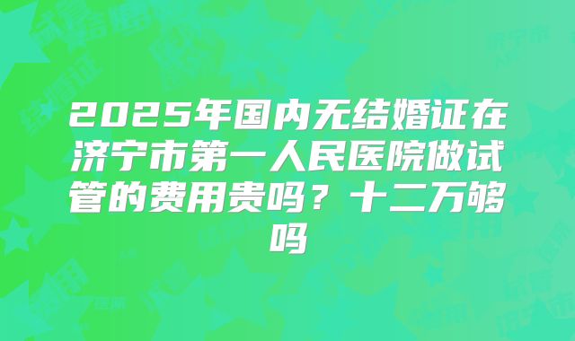2025年国内无结婚证在济宁市第一人民医院做试管的费用贵吗？十二万够吗