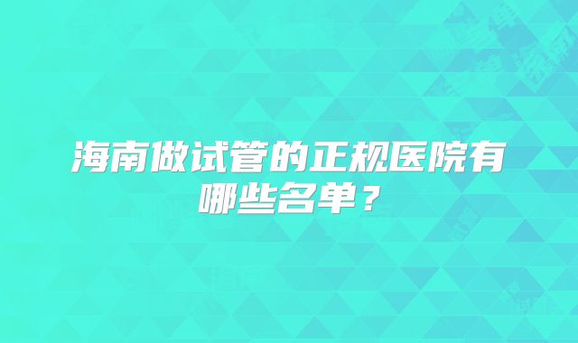 海南做试管的正规医院有哪些名单？