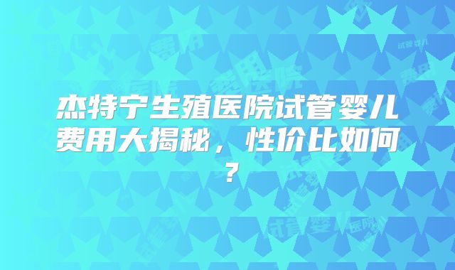 杰特宁生殖医院试管婴儿费用大揭秘，性价比如何？