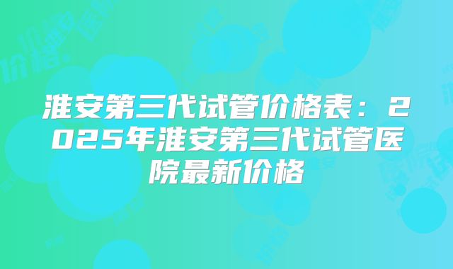 淮安第三代试管价格表：2025年淮安第三代试管医院最新价格