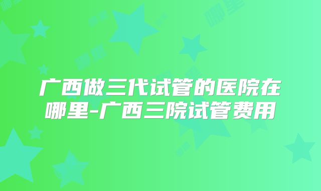 广西做三代试管的医院在哪里-广西三院试管费用