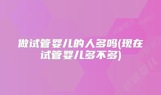 做试管婴儿的人多吗(现在试管婴儿多不多)
