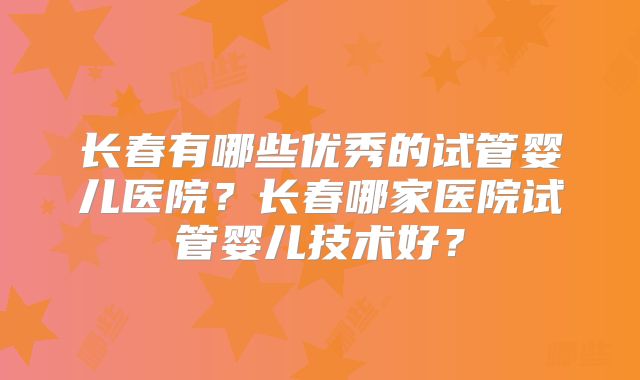 长春有哪些优秀的试管婴儿医院？长春哪家医院试管婴儿技术好？