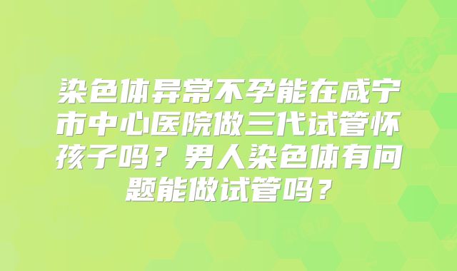 染色体异常不孕能在咸宁市中心医院做三代试管怀孩子吗?男人染色体有问题能做试管吗?