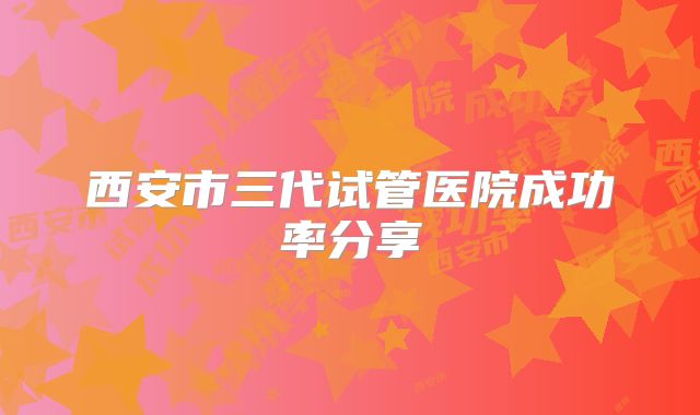 西安市三代试管医院成功率分享