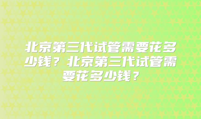 北京第三代试管需要花多少钱?北京第三代试管需要花多少钱?