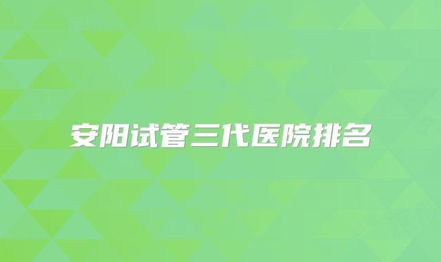 安阳试管三代医院排名