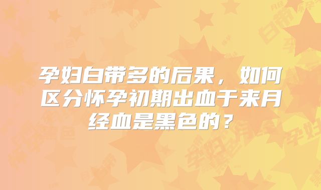 孕妇白带多的后果,如何区分怀孕初期出血于来月经血是黑色的?