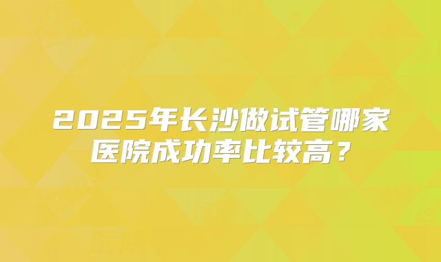 2025年长沙做试管哪家医院成功率比较高？