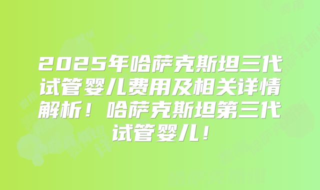 2025年哈萨克斯坦三代试管婴儿费用及相关详情解析！哈萨克斯坦第三代试管婴儿！