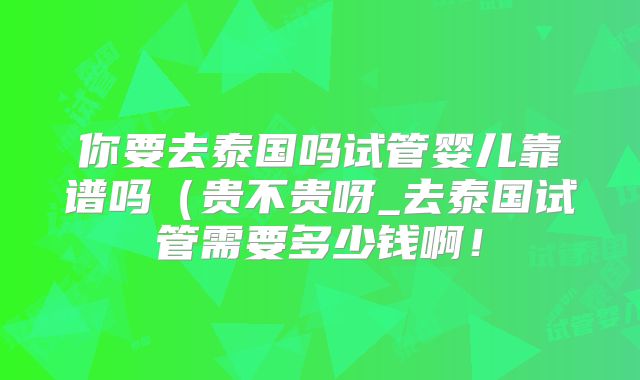 你要去泰国吗试管婴儿靠谱吗（贵不贵呀_去泰国试管需要多少钱啊！