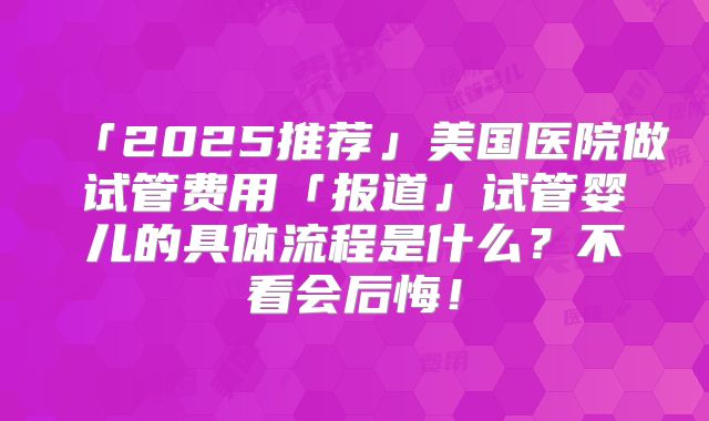「2025推荐」美国医院做试管费用「报道」试管婴儿的具体流程是什么？不看会后悔！