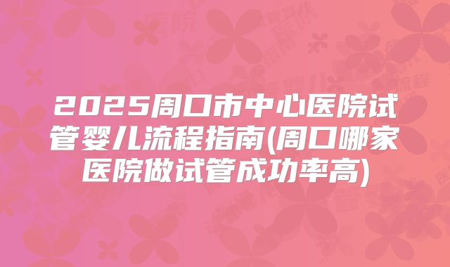 2025周口市中心医院试管婴儿流程指南(周口哪家医院做试管成功率高)