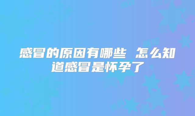 感冒的原因有哪些 怎么知道感冒是怀孕了