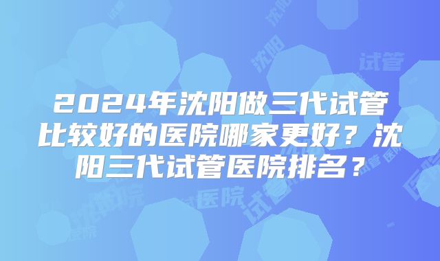 2024年沈阳做三代试管比较好的医院哪家更好?沈阳三代试管医院排名?