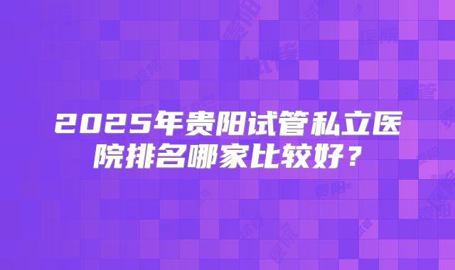2025年贵阳试管私立医院排名哪家比较好？