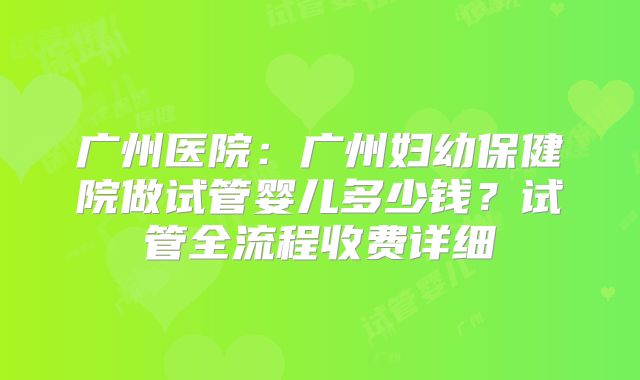 广州医院：广州妇幼保健院做试管婴儿多少钱？试管全流程收费详细