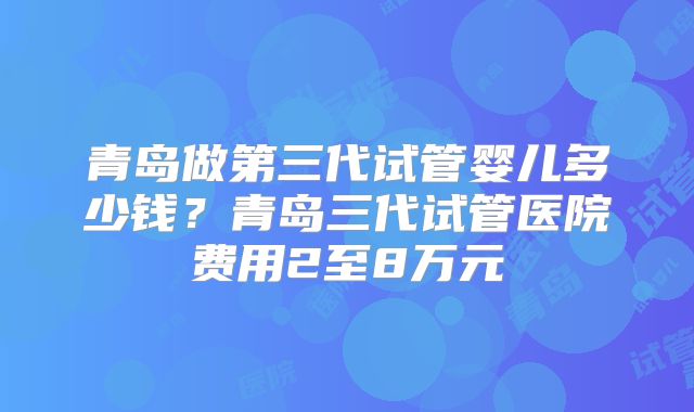 青岛做第三代试管婴儿多少钱？青岛三代试管医院费用2至8万元