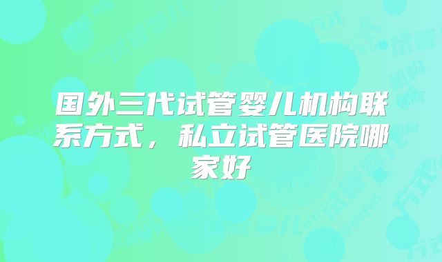 国外三代试管婴儿机构联系方式，私立试管医院哪家好