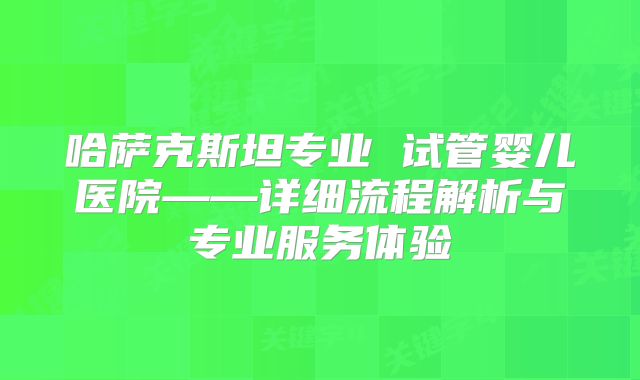 哈萨克斯坦专业 试管婴儿医院——详细流程解析与专业服务体验