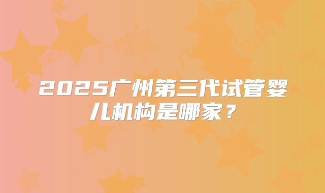 2025广州第三代试管婴儿机构是哪家?