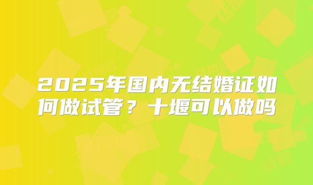 2025年国内无结婚证如何做试管?十堰可以做吗