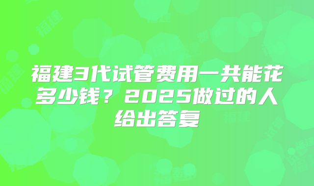 福建3代试管费用一共能花多少钱？2025做过的人给出答复