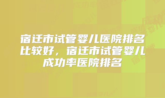 宿迁市试管婴儿医院排名比较好，宿迁市试管婴儿成功率医院排名