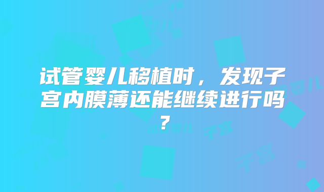 试管婴儿移植时，发现子宫内膜薄还能继续进行吗？