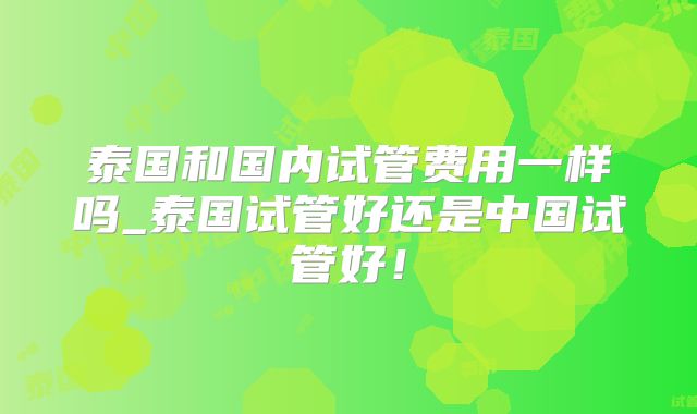 泰国和国内试管费用一样吗_泰国试管好还是中国试管好！