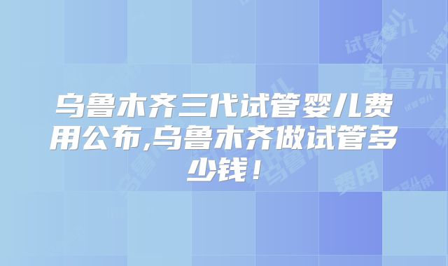 乌鲁木齐三代试管婴儿费用公布,乌鲁木齐做试管多少钱！
