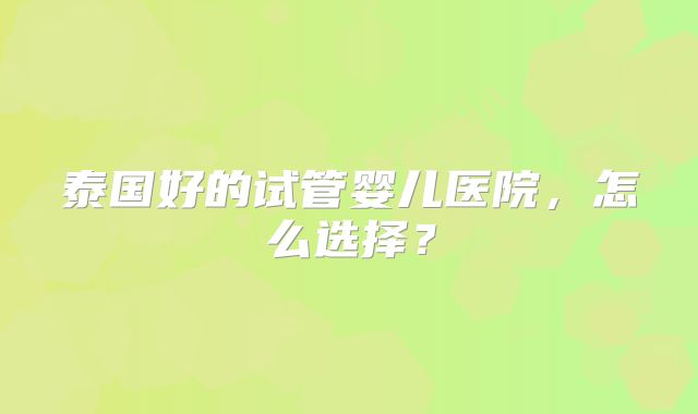 泰国好的试管婴儿医院,怎么选择?