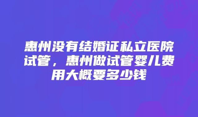 惠州没有结婚证私立医院试管,惠州做试管婴儿费用大概要多少钱