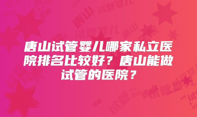 唐山试管婴儿哪家私立医院排名比较好?唐山能做试管的医院?