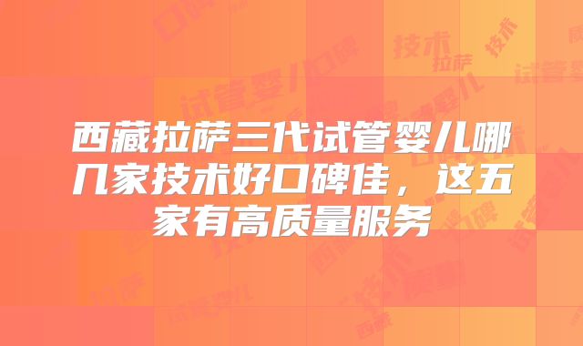 西藏拉萨三代试管婴儿哪几家技术好口碑佳，这五家有高质量服务