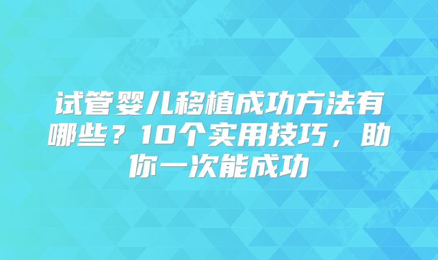 试管婴儿移植成功方法有哪些？10个实用技巧，助你一次能成功