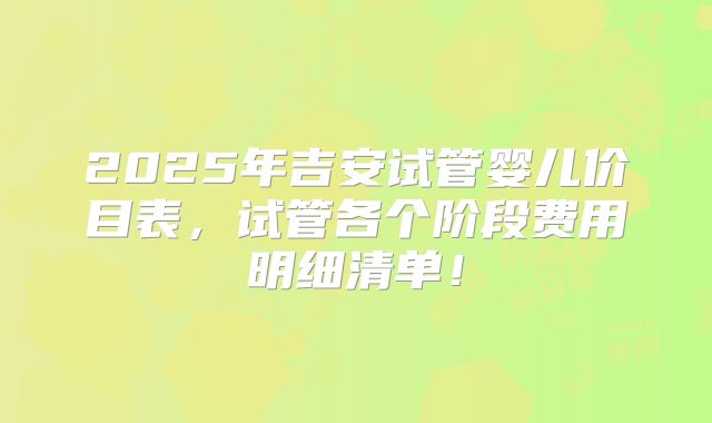 2025年吉安试管婴儿价目表，试管各个阶段费用明细清单！