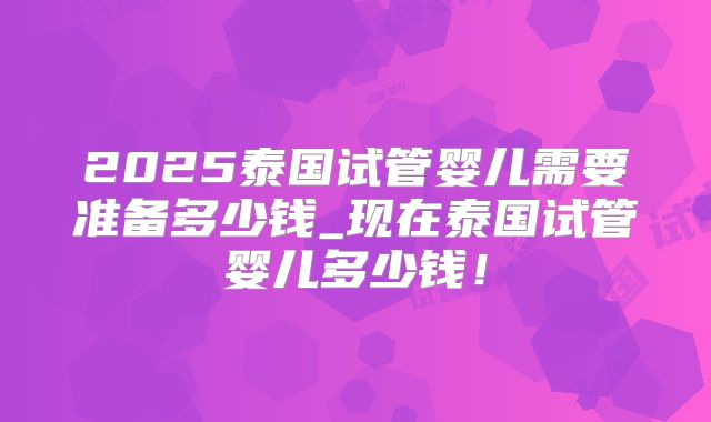 2025泰国试管婴儿需要准备多少钱_现在泰国试管婴儿多少钱！