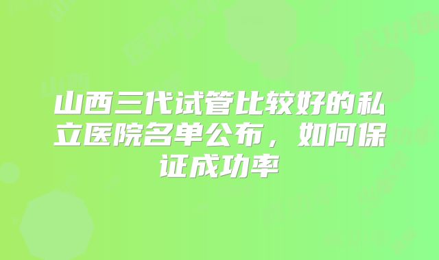 山西三代试管比较好的私立医院名单公布，如何保证成功率