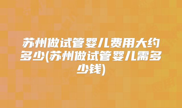 苏州做试管婴儿费用大约多少(苏州做试管婴儿需多少钱)