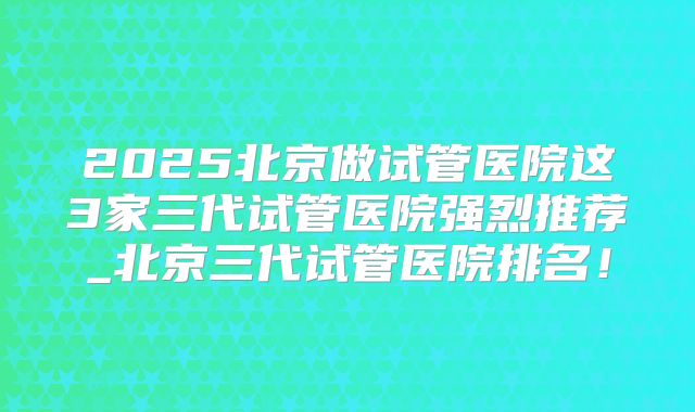 2025北京做试管医院这3家三代试管医院强烈推荐_北京三代试管医院排名！