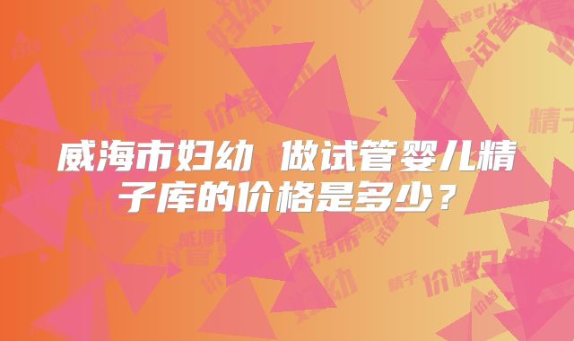 威海市妇幼 做试管婴儿精子库的价格是多少?
