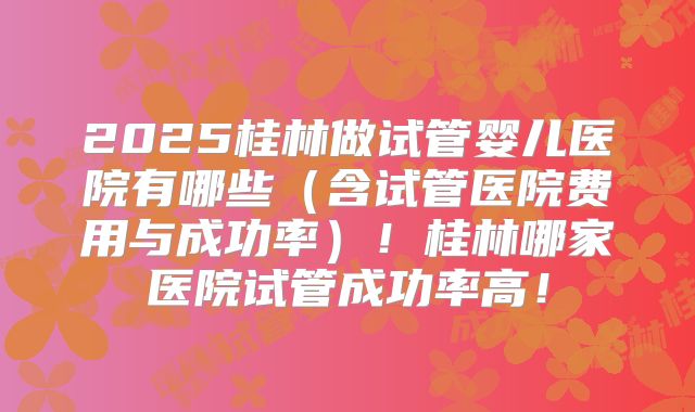 2025桂林做试管婴儿医院有哪些（含试管医院费用与成功率）！桂林哪家医院试管成功率高！